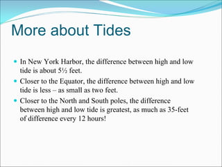 More about Tides
 In New York Harbor, the difference between high and low
 tide is about 5½ feet.
 Closer to the Equator, the difference between high and low
 tide is less – as small as two feet.
 Closer to the North and South poles, the difference
 between high and low tide is greatest, as much as 35-feet
 of difference every 12 hours!
 