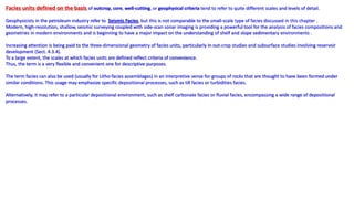 Facies units defined on the basis of outcrop, core, well-cutting, or geophysical criteria tend to refer to quite different scales and levels of detail.
Geophysicists in the petroleum industry refer to Seismic Facies, but this is not comparable to the small-scale type of facies discussed in this chapter .
Modern, high-resolution, shallow, seismic surveying coupled with side-scan sonar imaging is providing a powerful tool for the analysis of facies compositions and
geometries in modern environments and is beginning to have a major impact on the understanding of shelf and slope sedimentary environments .
Increasing attention is being paid to the three-dimensional geometry of facies units, particularly in out-crop studies and subsurface studies involving reservoir
development (Sect. 4.3.4).
To a large extent, the scales at which facies units are defined reflect criteria of convenience.
Thus, the term is a very flexible and convenient one for descriptive purposes.
The term facies can also be used (usually for Litho-facies assemblages) in an interpretive sense for groups of rocks that are thought to have been formed under
similar conditions. This usage may emphasize specific depositional processes, such as till facies or turbidities facies.
Alternatively, it may refer to a particular depositional environment, such as shelf carbonate facies or fluvial facies, encompassing a wide range of depositional
processes.
 