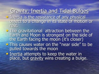 Gravity, Inertia and Tidal Bulges 
• Inertia is the resistance of any physical 
object to a change in its state of motion or 
rest. 
• The gravitational attraction between the 
Earth and Moon is strongest on the side of 
the Earth facing the moon (it’s closer) 
• This causes water on the “near side” to be 
pulled towards the moon 
• Inertia attempts to keep the water in 
place, but gravity wins creating a bulge. 
 