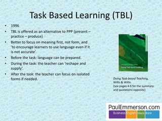 This third P is often missing from coursebooks. 
Imagine a typical page on ‘the language of meetings’ 
from any coursebook: 
– Presentation. Listen to this audio. Tick the 
(target) phrases you hear. Yes. 
– Controlled practice. Fill in the gaps with missing 
words (from the target phrases), or match the 
beginnings of phrases to the endings, or match 
a phrase to a function. Yes. 
– Less controlled practice. A chance to produce 
(speak) the target phrases in isolation, with 
some personalization. Missing. 
– Task. A fluency exercise such as a role play 
where the students can/might (but in reality 
probably won’t) use the target phrases. Yes. 
One - not the only - reason for the demise of the 
third P is that it came under sustained attack by TBL. 
They said: why force students to ‘produce’ language 
in this atomized, mechanical way? 
 