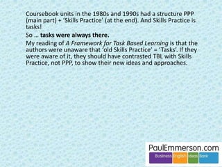 There is nothing wrong with TBL. Or with 
PPP + Skills Practice. Or just about any 
other approach or method. In moderation. 
Variety is the spice of life. 
If you want to prepare language for a real-life 
task, fine. It might get used in the task, 
or it might not. It might get used and then 
forgotten. 
If you want to present and practise 
language in a conventional coursebook 
way, followed by a fluency activity, also 
fine. 
Both are worth doing. It makes no 
difference to language acquisition. 
In both cases it will be months/years/never 
until the language is 1) acquired passively 
and then 2) produced actively and 
spontaneously. 
 