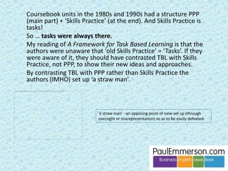 Okay. So most language input is not used in the task that 
follows next in the same class. And that is true regardless 
of how it is prepared/practised. Then why bother with 
any pre-task language input at all? 
Good question. Here are some good answers … 
• Some of the pre-task language will get attention for the first time, and 
all new language does need to get attention. 
• Some of the pre-task language will get attention a second/third/fourth 
time and will get closer and closer to being produced (although not 
yet). 
• Some of the pre-task language will be produced in the task, but then 
forgotten after the class. Never mind. At least it has been noticed 
strongly. 
• Some of the pre-task language will be produced in the task, and 
remembered after the class for the first time. Now it’s ready to be used 
again. Eureka! 
And …. 
 