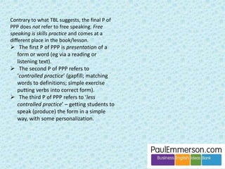 Pre-task language, no matter how it is prepared/presented/practised, serves to 
‘activate the schema’ for the task. It becomes a warmer. 
Take the example of the language of meetings. The pre-task Present-Practice of 
the phrases takes the students into the world of ‘meetings’ in their heads. 
Fill in the gap: Let’s 
move on to the next 
____ on the agenda. 
I’m ready 
for the task 
now. 
 
