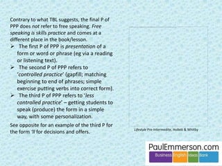 I’m ready 
for the task 
now. Me too. But there’s a problem. During the 
task I’ll be thinking about the scenario and 
my role, listening to you, formulating what 
I’m going to say in my head before I speak, 
and then monitoring what I say as I speak. I 
don’t think I’ll have any attentional 
resources left to think about the pre-task 
language as well. 
Oh dear, what a pity. 
 