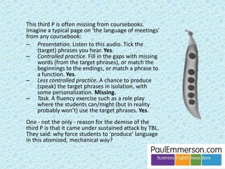 Sorry, folks, I have more issues with TBL: 
• Danger that if it does succeed the learner will be ill-prepared 
for other situations beyond the specific task. 
• Definition of ‘task’ can be too narrow. TBL is big on 
authenticity in tasks. Imagine: a pre-work student in a 
big group in a university somewhere is doing a case 
study where they are pretending to be a marketing 
director. Authentic? No. Worth doing? Absolutely. 
• ‘Task repetition’ seems to be a big deal in TBL. Why? It’s 
obvious that if you do something again you do it better. 
Playing the chords of a new song on your guitar. 
Cooking a new meal. Learning how to reverse around a 
corner. This really is bland and self-evident. 
• TBL is very difficult to implement systematically in a 
coursebook, and coursebooks are the lifeline of many 
teachers (new teachers, teachers of pre-work students). 
 