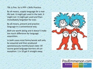 Let’s remind ourselves of three features of the TBL mix: 
1 ‘Advocates spend most of the time in 
the classroom on communicative 
language use’. 
2 Reshaping and supplying language 
during speaking. 
3 A suspicion of ‘atomized’ language 
presented ‘mechanically’ in coursebooks. 
Let’s keep the same mix 
and push #3 a little harder. We get … 
 