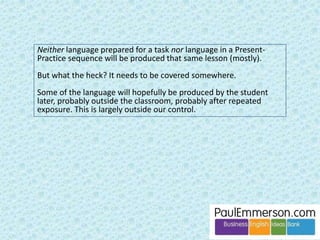 Dogme 
Dogme is about being 
materials-light. 
Important term: ‘emergent 
language’. This is language 
produced during a speaking 
activity, not pre-selected by 
a coursebook or teacher. 
 