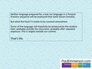 Dogme 
First, a huge amount of my own teaching in class is 
materials-light and deals with emergent language. 
Dogme makes sense to me. It’s what I often do. 
But was it always so for me? 
Not when I started teaching. 
 