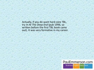 Dogme comes to us in the end as a natural process. We can try to 
short-circuit and get to the lush pastures of creative simplicity more 
quickly. In the process we might have fun. But we’ll find it prickly 
and we may get stuck. 
 