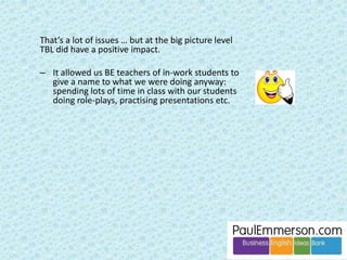 In addition … 
Level is important. I recently taught 
a Pre-Intermediate group after 
several years of only teaching 
Intermediate and higher. I really 
needed a book. 
 