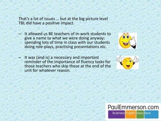 In addition … 
Level is important. I recently taught 
a Pre-Intermediate group after 
several years of only teaching 
Intermediate and higher. I really 
needed a book. 
Teaching situation is important. If I 
taught large pre-experience groups 
in a university or college I’d really, 
really need a book. 
 