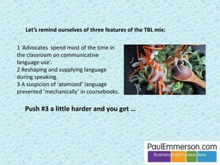 Take the first point: 
– Do we supply/reshape/scaffold during the task, or let the task 
run and give language feedback after? 
? ? 
This seems unproblematic in TBL and Dogme. They both think that 
scaffolding during a task is a good thing. 
I beg to differ. In general I think that post-task rather than during-task is 
the best place to do language work. I have been making this point as part 
of my ‘ROLO’ ideas in presentations, articles and teacher training since the 
late ‘90s. (ROLO = Reformulate Output Lightly but Often). 
Here is the text from a slide that is part of the ‘ROLO’ slideshow on 
my site www.PaulEmmerson.com … 
 
