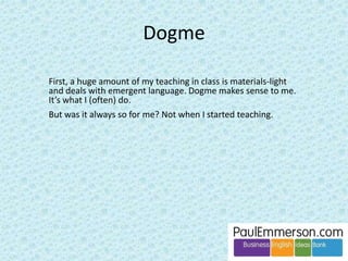 Take the second point: 
– To what extent should our feedback/intervention be aimed at 
language correction as opposed to language development? 
? ? 
There doesn’t seem to be a clear distinction - in both the TBL and the 
Dogme books - between language correction (accuracy work, usually 
grammatical) and language development (complexity work, usually lexical). 
Without this distinction there is a danger that inexperienced teachers will 
take supplying/reshaping/scaffolding to mean: 
• grammatical correction, or supplying of single unknown words 
rather than 
• language development, where what the student said was correct and 
fluent: it just wasn’t complex enough to achieve the meaning they 
wanted and would have achieved in their own language. 
 