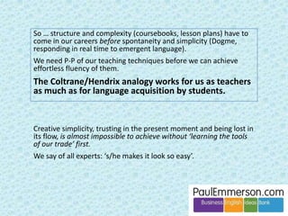 Grammar 
Does it need defending? Unfortunately, yes. 
• A common attitude in BE: who ever lost a deal 
by using the wrong past tense? 
• This attitude is reflected in the CertIBET syllabus 
(Trinity teacher-training) where there is no 
mention of the teaching of language (grammar, 
lexis, pronunciation). 
 