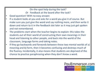 Can we make sense of all this 
methodology stuff? 
People who prioritize language over tasks or vice-versa, or who prioritize 
lexis over grammar or vice versa, or who have any big idea that just focuses 
on just one area, are missing the point. 
There is no magic bullet. Variety is everything. 
Yes, we need new ideas to improve our practice and keep us fresh. 
But please try to avoid saying they are ‘the answer’. There is no answer. 
Unfortunately, if you don’t come up with the latest big thing, it’s difficult to 
get attention from colleagues or invitations to speak at conferences. 
 