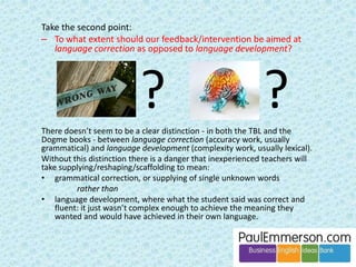 A balanced programme 
Extensive Intensive Analysed 
Input 
Books, magazines, texts, etc. 
Speech (of other people) 
Spoken or written texts studied 
in detail 
Material learnt by heart 
Learning rules 
Looking at examples 
and lists 
Output 
Free speaking 
Free writing 
Controlled speaking or writing, 
reusing learnt material. 
Doing exercises 
Michael’s article ‘Two out of three ain’t enough’ is reprinted on my site with permission: 
www.paulemmerson.com/articles/two-out-of-three/ 
It is also available on Michael’s own website: 
www.mikeswan.co.uk/elt-applied-linguistics/ 
 