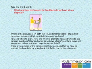 Reading and listening, both 
extensively and intensively 
A balanced programme 
Presentation 
Extensive Intensive Analysed 
Input 
Books, magazines, texts, etc. 
Speech (of other people) 
Spoken or written texts studied 
in detail 
Material learnt by heart 
Learning rules 
Looking at examples 
and lists 
Output 
Free speaking 
Free writing 
Controlled speaking or writing, 
reusing learnt material. 
Doing exercises 
Less controlled Controlled practice 
practice 
Fluency 
In other words … 
Any normal, good coursebook. 
And so the model is a defence of coursebooks. 
 