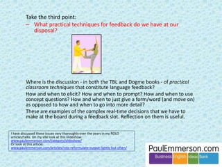 Without a good book, or by relying too heavily on any one method 
such as TBL or Dogme or the Lexical Approach, the course 
programme becomes unbalanced. Certain elements of the mix may 
be given too much time and others may be missed. 
Michael gives several examples of this in his article ‘Two out of 
three ain’t enough’. 
Michael: Why didn’t 
you call it ‘Three out 
of six ain’t enough?’ 
There are six boxes, 
not three. 
 