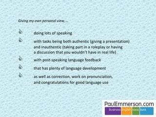 Tip: I always point out that with requests, the appropriate 
phrase depends on both the power distance and the size of 
the favour. 
Me to brother Me to boss 
Small favour Can I have some more of this delicious 
pasta with halloumi and pine nuts? You 
must give me the recipe. 
Would it be okay if I left 10 minutes 
early today? I have a train to catch. 
Big favour I wonder if I could borrow your car on 
Sunday? Mine’s at the garage. 
Are you in the middle of something? I 
have a favour to ask. I was wondering if 
I could leave at three this afternoon to 
go to the dentist? I tried to get another 
appointment, but I couldn’t. 
 
