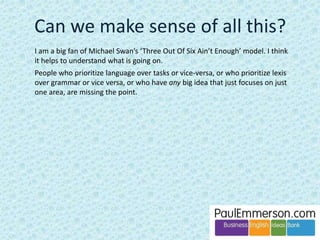 Here are some possible candidates for ELF. They have been chosen to be 
representative. NS = native speaker. 
Vocabulary 
actually (= nowadays) 
actives and passives (= assets and liabilities) 
concurrents (= competitors) 
propose (overuse, where a NS would say suggest or Let’s or Shall we) 
possibilities (overuse, where a NS might say alternatives or options) 
Grammar 
misuse and lack of complexity in the use of past tenses 
informations/softwares/trainings 
use of less with countable nouns (less euros/people) where fewer is 
‘correct’ NS 
 