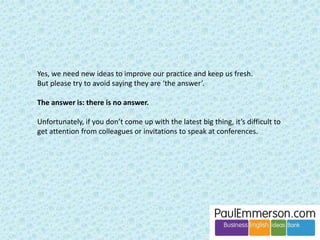 Vocabulary 
actually (= nowadays) 
actives and passives (= assets and liabilities) 
concurrents (= competitors) 
propose (overuse, where a NS would say suggest) 
possibilities (overuse, where a NS might say alternatives or options) 
Grammar 
misuse and lack of complexity in the use of past tenses 
informations/softwares/trainings 
use of less with countable nouns (less euros/people) where fewer is 
‘correct’ NS 
An interesting case. But I think 
this shift/simplification may be in 
progress right now amongst 
native speakers as well. 
 