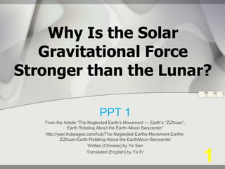 Why Is the Solar
Gravitational Force
Stronger than the Lunar?
PPT 1
From the Article “The Neglected Earth’s Movement --- Earth’s “ZiZhuan”,
Earth Rotating About the Earth–Moon Barycenter”
http://yeer.hubpages.com/hub/The-Neglected-Earths-Movement-Earths-
ZiZhuan-Earth-Rotating-About-the-EarthMoon-Barycenter
Written (Chinese) by Ye Sen
Translated (English) by Ye Er
1
 