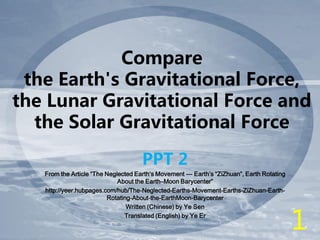 Compare
the Earth's Gravitational Force,
the Lunar Gravitational Force and
the Solar Gravitational Force
PPT 2
From the Article “The Neglected Earth’s Movement --- Earth’s “ZiZhuan”, Earth Rotating
About the Earth–Moon Barycenter”
http://yeer.hubpages.com/hub/The-Neglected-Earths-Movement-Earths-ZiZhuan-Earth-
Rotating-About-the-EarthMoon-Barycenter
Written (Chinese) by Ye Sen
Translated (English) by Ye Er
1
 
