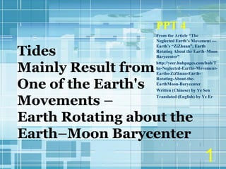 Tides
Mainly Result from
One of the Earth's
Movements –
Earth Rotating about the
Earth–Moon Barycenter
PPT 4
From the Article “The
Neglected Earth’s Movement ---
Earth’s “ZiZhuan”, Earth
Rotating About the Earth–Moon
Barycenter”
http://yeer.hubpages.com/hub/T
he-Neglected-Earths-Movement-
Earths-ZiZhuan-Earth-
Rotating-About-the-
EarthMoon-Barycenter
Written (Chinese) by Ye Sen
Translated (English) by Ye Er
1
 