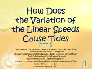 How Does
the Variation of
the Linear Speeds
Cause Tides
PPT 5
From the Article “The Neglected Earth’s Movement --- Earth’s “ZiZhuan”, Earth
Rotating About the Earth–Moon Barycenter”
http://yeer.hubpages.com/hub/The-Neglected-Earths-Movement-Earths-ZiZhuan-
Earth-Rotating-About-the-EarthMoon-Barycenter
“Several Mistakes in the Understanding of Tides”
http://yeer.hubpages.com/hub/Several-Mistakes-in-the-Understanding-of-Tides
Written (Chinese) by Ye Sen
Translated (English) by Ye Er
1
 