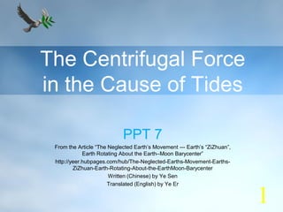 The Centrifugal Force
in the Cause of Tides
PPT 7
From the Article “The Neglected Earth’s Movement --- Earth’s “ZiZhuan”,
Earth Rotating About the Earth–Moon Barycenter”
http://yeer.hubpages.com/hub/The-Neglected-Earths-Movement-Earths-
ZiZhuan-Earth-Rotating-About-the-EarthMoon-Barycenter
Written (Chinese) by Ye Sen
Translated (English) by Ye Er
1
 
