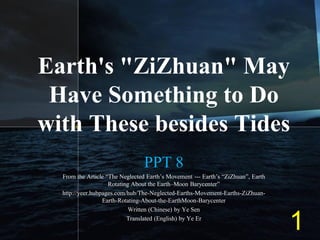 Earth's "ZiZhuan" May
Have Something to Do
with These besides Tides
PPT 8
From the Article “The Neglected Earth’s Movement --- Earth’s “ZiZhuan”, Earth
Rotating About the Earth–Moon Barycenter”
http://yeer.hubpages.com/hub/The-Neglected-Earths-Movement-Earths-ZiZhuan-
Earth-Rotating-About-the-EarthMoon-Barycenter
Written (Chinese) by Ye Sen
Translated (English) by Ye Er
1
 