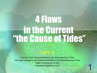4 Flaws
in the Current
“the Cause of Tides”
PPT 9
From the Article “Several Mistakes in the Understanding of Tides”
http://yeer.hubpages.com/hub/Several-Mistakes-in-the-Understanding-of-Tides
Written (Chinese) by Ye Sen
Translated (English) by Ye Er
1
 
