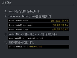 개발환경
1. Xcode는 당연히 필수입니다.
2. node, watchman, flow를 설치합니다. 
 
 
 
3. React Native 클라이언트 도구를 설치합니다. 
4. 프로젝트를 생성합니다.
brew in...
