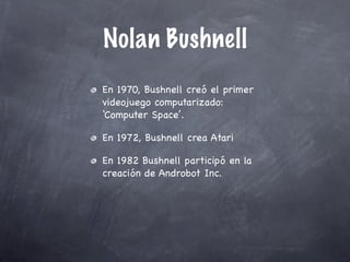 Nolan Bushnell
En 1970, Bushnell creó el primer
videojuego computarizado:
‘Computer Space’.

En 1972, Bushnell crea Atari

En 1982 Bushnell participó en la
creación de Androbot Inc.
 