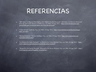 REFERENCIAS
"Bill Gates: La Historia DetrÃ!Â¡s Del Ã!Â©xito De Microsoft." Bill Gates, La Historia Detrás del
Exito De Microsoft, Windows Y DOS. N.p., n.d. Web. 19 Aug. 2012. <http://www.elwebmaster.com/
general/bill-gates-la-historia-detras-del-exito-de-microsoft>.


"Linus Torvals" Laflecha. N.p., n.d. Web. 19 Aug. 2012. <http://www.laflecha.net/perfiles/tecnologia/
linus_torvalds/>.


"Richard Stallman." Richard Stallman. N.p., n.d. Web. 19 Aug. 2012. <http://www.sindominio.net/
unomada/stallman.html>.


"La Historia De Nolan Bushnell." La Historia De Nolan Bushnell. N.p., n.d. Web. 20 Aug. 2012. <http://
www.vidaextra.com/industria/la-historia-de-nolan-bushnell>.


"BiografÃ-a De Steven Wozniak." BiografÃ-a De Steven Wozniak. N.p., n.d. Web. 20 Aug. 2012. <http://
www.maccare.com.ar/biografia_wozniak.htm>.
 