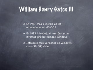 William Henry Gates III

   En 1981 crea e instala en los
   ordenadores el MS-DOS

   En 1983 introdujo el «ratón» y un
   interfaz gráﬁco llamado Windows

   Introdujo mas versiones de Windows
   como 98, XP, Vista
 