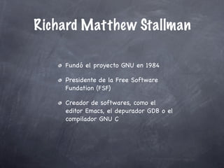 Richard Matthew Stallman

    Fundó el proyecto GNU en 1984

    Presidente de la Free Software
    Fundation (FSF)

    Creador de softwares, como el
    editor Emacs, el depurador GDB o el
    compilador GNU C
 