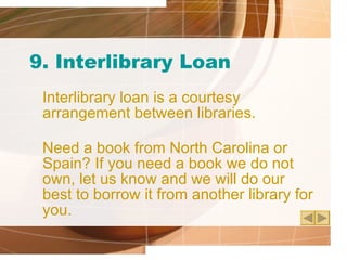 9. Interlibrary Loan Interlibrary loan is a courtesy arrangement between libraries.  Need a book from North Carolina or Spain? If you need a book we do not own, let us know and we will do our best to borrow it from another library for you. 