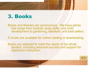 3. Books Books and libraries are synonymous.  We have plenty that range from football, study skills, and child development to gardening, literature, and best sellers. E-books are available for online reading or downloading. Books are selected to meet the needs of the whole student, including personal success and support for classroom instruction. 