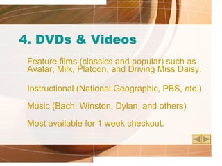 4. DVDs & Videos Feature films (classics and popular) such as Avatar, Milk, Platoon, and Driving Miss Daisy. Instructional (National Geographic, PBS, etc.) Music (Bach, Winston, Dylan, and others) Most available for 1 week checkout. 