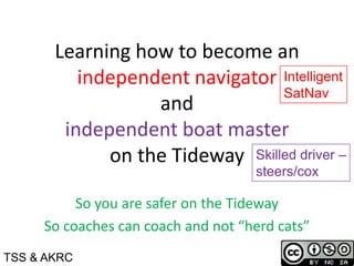 Learning how to become an
independent navigator
and
independent boat master
on the Tideway
So you are safer on the Tideway
So coaches can coach and not “herd cats”
Intelligent
SatNav
Skilled driver –
steers/cox
TSS & AKRC
 