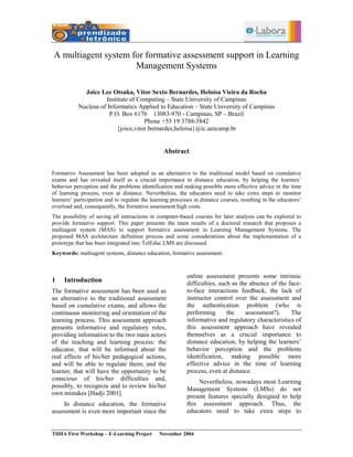 A multiagent system for formative assessment support in Learning
                     Management Systems

             Joice Lee Otsuka, Vítor Sexto Bernardes, Heloísa Vieira da Rocha
                     Institute of Computing – State University of Campinas
           Nucleus of Informatics Applied to Education – State University of Campinas
                       P.O. Box 6176 13083-970 - Campinas, SP – Brazil
                                     Phone +55 19 3788-5842
                          {joice,vitor.bernardes,heloisa}@ic.unicamp.br


                                                 Abstract


Formative Assessment has been adopted as an alternative to the traditional model based on cumulative
exams and has revealed itself as a crucial importance to distance education, by helping the learners’
behavior perception and the problems identification and making possible more effective advice in the time
of learning process, even at distance. Nevertheless, the educators need to take extra steps to monitor
learners’ participation and to regulate the learning processes in distance courses, resulting in the educators’
overload and, consequently, the formative assessment high costs.
The possibility of saving all interactions in computer-based courses for later analysis can be explored to
provide formative support. This paper presents the main results of a doctoral research that proposes a
multiagent system (MAS) to support formative assessment in Learning Management Systems. The
proposed MAS architecture definition process and some considerations about the implementation of a
prototype that has been integrated into TelEduc LMS are discussed.
Keywords: multiagent systems, distance education, formative assessment.



                                                            online assessment presents some intrinsic
1    Introduction                                           difficulties, such as the absence of the face-
The formative assessment has been used as                   to-face interactions feedback, the lack of
an alternative to the traditional assessment                instructor control over the assessment and
based on cumulative exams, and allows the                   the authentication problem (who is
continuous monitoring and orientation of the                performing       the    assessment?).     The
learning process. This assessment approach                  informative and regulatory characteristics of
presents informative and regulatory roles,                  this assessment approach have revealed
providing information to the two main actors                themselves as a crucial importance to
of the teaching and learning process: the                   distance education, by helping the learners’
educator, that will be informed about the                   behavior perception and the problems
real effects of his/her pedagogical actions,                identification, making possible more
and will be able to regulate them; and the                  effective advice in the time of learning
learner, that will have the opportunity to be               process, even at distance.
conscious of his/her difficulties and,
                                                                 Nevertheless, nowadays most Learning
possibly, to recognize and to review his/her
                                                            Management Systems (LMSs) do not
own mistakes [Hadji 2001].
                                                            present features specially designed to help
     In distance education, the formative                   this assessment approach. Thus, the
assessment is even more important since the                 educators need to take extra steps to


TIDIA First Workshop – E-Learning Project      November 2004
 
