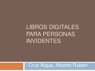 LIBROS DIGITALES 
PARA PERSONAS 
INVIDENTES 
- Cruz Aique, Alberto Rubén 
 