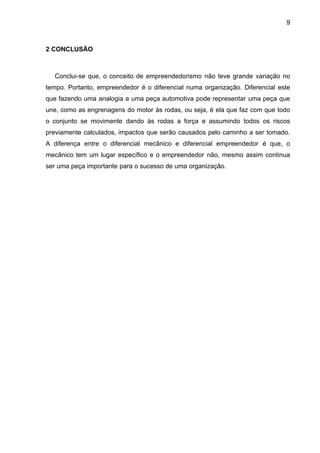9
2 CONCLUSÃO
Conclui-se que, o conceito de empreendedorismo não teve grande variação no
tempo. Portanto, empreendedor é o diferencial numa organização. Diferencial este
que fazendo uma analogia a uma peça automotiva pode representar uma peça que
une, como as engrenagens do motor às rodas, ou seja, é ela que faz com que todo
o conjunto se movimente dando às rodas a força e assumindo todos os riscos
previamente calculados, impactos que serão causados pelo caminho a ser tomado.
A diferença entre o diferencial mecânico e diferencial empreendedor é que, o
mecânico tem um lugar específico e o empreendedor não, mesmo assim continua
ser uma peça importante para o sucesso de uma organização.
 