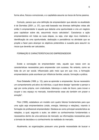 6
forma ativa, físicos e emocionais, e o capitalista assume os riscos de forma passiva.
Contudo, parece que uma definição de empreendedor que atende na atualidade
é de Dornelas (2001, p. 37), que está baseada nas diversas definições vistas até
então,“o empreendedor é aquele que detecta uma oportunidade e cria um negócio
para capitalizar sobre ela, assumindo riscos calculados”. Caracteriza a ação
empreendedora em todas as suas etapas, ou seja, criar algo novo mediante a
identificação de uma oportunidade, dedicação e persistência na atividade que se
propõe a fazer para alcançar os objetivos pretendidos e ousadia para assumir os
riscos que deverão ser calculados.
FORMAÇÃO E CARACTERÍSTICAS DO EMPREENDEDOR
Existe a concepção do empreendedor nato, aquele que nasce com as
características necessárias para empreender com sucesso. No entanto, como se
trata de um ser social, influenciado pelo meio que em que vive, a formação
empreendedora pode acontecer por influência familiar, estudo, formação e prática.
Para Dolabella (1999, p. 12), para se aprender a empreender, faz-se necessário
um comportamento pró-ativo do indivíduo, o qual deve desejar “aprender a pensar e
agir por conta própria, com criatividade, liderança e visão de futuro, para inovar e
ocupar o seu espaço no mercado, transformando esse ato também em prazer e
emoção”.
Filon (1999), estabelece um modelo com quatro fatores fundamentais para que
uma ação seja empreendedora (visão, energia, liderança e relações), visando à
formação do profissional empreendedor. Destaca-se como principal característica as
relações, a qual, segundo o autor, se obtém os conhecimentos fundamentais e
necessários dentro de uma estrutura de mercado: as informações necessárias para
a tomada de decisões e o conhecimento da realidade do mercado.
Atualmente, as organizações possuem uma grande necessidade de buscar e
 