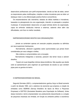 7
desenvolver profissionais com perfil empreendedor, devido ao fato de estes, serem
os responsáveis pelas modificações, criações e visões inovadoras para se obter um
destaque maior e uma diferenciação positiva frente à concorrência.
Os empreendedores são visionários, dotados de idéias realistas e inovadoras,
baseados no planejamento de uma organização, intervêm no planejado e propõem
mudanças. O empreendedor desenvolve um papel otimista dentro da organização,
capaz de enfrentar obstáculos internos e externos, sabendo olhar além das
dificuldades, com foco no melhor resultado.
EMPREENDEDORISMO DENTRO DAS ORGANIZAÇÕES
Jamais se contentam apenas em executar projetos propostos ou definidos
por seus superiores hierárquicos;
Normalmente, oferecem sugestões sobre oportunidades que jamais foram
consideradas por seus colegas e chefes;
São criativos e comprometidos com a inovação;
Normalmente inteligentes e racionais, parecem não temer riscos e adoram
desafios;
Trazem em suas biografias indícios dessa tendência. São aqueles que desde
cedo se apresentavam para organizar as quermesses da escola ou que vendiam
pipas para os garotos do bairro.
O EMPREENDEDORISMO NO BRASIL
Segundo Dornelas (2001), o empreendedorismo ganhou força no Brasil somente
a partir da década 1990, com a abertura da economia que propiciou a criação de
entidades como SEBRAE (Serviço Brasileiro de Apoio às Micro e Pequenas
Empresas) e SOFTEX (Sociedade Brasileira para Exportação de Software). Antes
desse momento o termo empreendedor era praticamente desconhecido e a criação
de pequenas empresas era limitada, em função do ambiente político e econômico
 