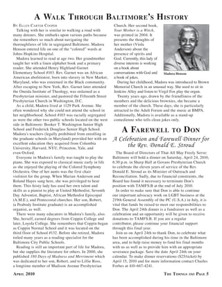 a walk t hrouGh baltimore’s h istorY
bY e llen carTer c ooPer                                   Church. Her second book,
  Talking with her is similar to walking a road with       Your Mother is a Witch,
many detours. She embarks upon various paths because       was printed in 2004. It
she remembers so much about navigating the                 presents the thoughts of
thoroughfares of life in segregated Baltimore. Madora      her mother (Viola
Henson entered life on one of the “colored” wards at       Anderson) about the
Johns Hopkins Hospital.                                    presence of spirits and
  Madora learned to read at age two. Her grandmother       God. Currently, this lady of
taught her with a linen alphabet book and a primary        diverse interests is working
reader. She attended Henry Highland Garnet                 on a book about
Elementary School #103. Rev. Garnet was an African         conversations with God and     Madora Henson
American abolitionist, born into slavery in New Market,    a book of jokes.
Maryland, who was esteemed in the Black community.           During her childhood, Madora was introduced to Brown
After escaping to New York, Rev. Garnet later attended     Memorial Church in an unusual way. She used to sit in
the Oneida Institute of Theology, was ordained as a        Jenkins Alley and listen to Virgil Fox play the organ.
Presbyterian minister, and pastored the Fifteenth Street     Twenty years ago, drawn by the friendliness of the
Presbyterian Church in Washington, D.C.                    members and the delicious brownies, she became a
  As a child, Madora lived at 1129 Park Avenue. She        member of the church. These days, she is particularly
often wondered why she could not attend the school in      attracted to the Adult Forum and the music at BMPA.
her neighborhood. School #103 was racially segregated      Additionally, Madora is available as a stand-up
as were the other two public schools located on the west   comedienne who tells clean jokes only.
side in Baltimore: Booker T. Washington Junior High
School and Frederick Douglass Senior High School.
Madora’s teachers (legally prohibited from enrolling in
                                                                a farewell                    to     d on
the graduate schools in Maryland) provided her with an     A Celebration and Farewell Dinner for
excellent education they acquired from Columbia
University, Harvard, NYU, Princeton, Yale, and
                                                                the Rev. Donald E. Stroud
even Oxford.                                                 The Board of Directors of That All May Freely Serve:
  Everyone in Madora’s family was taught to play the       Baltimore will hold a dinner on Saturday, April 24, 2010,
piano. She was exposed to classical music early in life    6:30 p.m. in Sharp Hall at Govans Presbyterian Church
as she enjoyed the playing of the Colored Symphony         to celebrate the eleven years of service of the Rev.
Orchestra. One of her aunts was the first chair            Donald E. Stroud as its Minister of Outreach and
violinist for the group. When Marian Anderson and          Reconciliation. Sadly, due to financial constraints, the
Roland Hayes sang here, she was privileged to hear         Board has found it necessary to terminate Don’s
them. This feisty lady has used her own talent and         position with TAMFS:B at the end of July 2010.
skills as a pianist to play at United Methodist, Seventh     In order to make sure that Don is able to continue
Day Adventist, Baptist, African Methodist Episcopal        our important advocacy work on LGBT business at the
(A.M.E.), and Pentecostal churches. Her son, Robert,       219th General Assembly of the PC (U.S.A.) in July, it is
(a Peabody Institute graduate) is an accomplished          vital that funds be raised to meet our responsibilities to
organist, as well.                                         Don. The April 24th dinner is a fundraiser as well as a
  There were many educators in Madora’s family, also.      celebration and an opportunity will be given to receive
She, herself, earned degrees from Coppin College and       donations to TAMFS:B. If you are a regular
later, Loyola College. She remembers that Coppin began     contributor, please continue your financial support
as Coppin Normal School and it was located on the          through this final year.
third floor of School #132. Before she retired, Madora       Join us on April 24th to thank Don, to celebrate what
toiled many years as a reading specialist for the          has been accomplished during his time in the Baltimore
Baltimore City Public Schools.                             area, and to help raise money to fund his final months
  Reading is still an important part of life for Madora,   with us as well as to provide him with an appropriate
but she supplies the literature for others. In 2000, she   severance package. Save the date April 24th on your
published 180 Days of Madness and Merriment which          calendar. To make dinner reservations ($25/ticket) by
was dedicated to her son, Robert, and to Lillie Ross,      April 15, 2010 and for more information contact Charles
a longtime member of Madison Avenue Presbyterian           Forbes at 410-667-4241.

a Pril 2010                                                                              t he t idinGs       PaGe 5
 