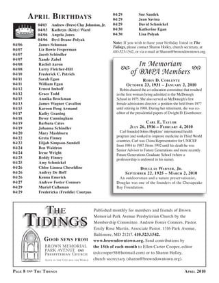 a Pril birthdaYs                            04/29
                                                     04/29
                                                                      Sue Saudek
                                                                      Jean Savina
            04/03 Andrew (Drew) Clay Johnston, Jr.   04/29            David Schmickel
            04/03 Kathryn (Kitty) Ward               04/30            Katherine Egan
            04/06 Angela Jones                       04/30            Lisa Polyak
            04/06 Devi Deane-Polyak
04/06       James Schuman                            Note: If you wish to have your birthday listed in The
                                                     Tidings, please contact Sharon Holley, church secretary, at
04/07       Liz Bowie Fesperman
                                                     410-523-1542, or via e-mail at Sharon@browndowntown.org.
04/07       Jacob Schindler
04/07       Xandr Zabel
04/08       Rachel Aaron                                           In Memoriam
04/08       Larry Fletcher-Hill
04/10       Frederick C. Petrich                                of BMPA Members
04/11       Sarah Egan                                               robin d. coblentz
04/11       William Egan                                     o ctober 23, 1931 – JanuarY 2, 2010
04/12       Ernest Imhoff                                Robin chaired the co-education committee that resulted
04/12       Grace Todd                                 in the first woman being admitted to the McDonogh
04/15       Annika Brockman                            School in 1975. She also served as McDonogh’s first
04/13       James Wagner Cavallon                      female admissions director; a position she held from 1977
04/15       Karoon Peng Armand                         until retiring in 1988. During her retirement, she was co-
04/17       Kathy Graning                              editor of the presidential papers of Dwight D. Eisenhower.
04/18       Dever Cunningham
04/19       Barbara Cates                                               carl e. taYlor
04/19       Johanna Schindler                                  JulY 26, 1916 – f ebruarY 4, 2010
04/20       Mary Mashburn                                Carl founded Johns Hopkins’ international health
04/22       Greta Finney                               program and worked to improve medicine in Third World
                                                       countries. Carl was China Representative for UNICEF
04/22       Elijah Simpson-Sundell
                                                       from 1984 to 1987. From 1992 until his death he was
04/24       Ben Waldron
                                                       Senior Advisor to Future Generations and more recently
04/24       Irene Wright
                                                       Future Generations Graduate School (where a
04/25       Reddy Finney                               professorship is endowed in his name).
04/25       Amy Schmickel
04/26       Chloe Linnea Cheseldine                                d ouGlas warner, Jr.
04/26       Audrey De Hoff                                   sePtember 22, 1925 – m arch 2, 2010
04/26       Kenna Emerick                               An outdoorsman and a nature preservationist,
04/27       Andrew Foster Connors                      Douglas was one of the founders of the Chesapeake
04/29       Muriel Callaman                            Bay Foundation.
04/29       Fredericka (Freddie) Courpas




                 The
        Tidings
                                           Published monthly for members and friends of Brown
                                           Memorial Park Avenue Presbyterian Church by the
                                           Membership Committee. Andrew Foster Connors, Pastor.
                                           Emily Rose Martin, Associate Pastor. 1316 Park Avenue,
                                           Baltimore, MD 21217. 410.523.1542.
               G ood      news from        www.browndowntown.org. Send contributions by
                                           the 15th of each month to Ellen Carter Cooper, editor
                                           (edccooper58@hotmail.com) or to Sharon Holley,
                                           church secrectary (sharon@browndowntown.org).

PaGe 8    t he t idinGs                                                                              a Pril 2010
 