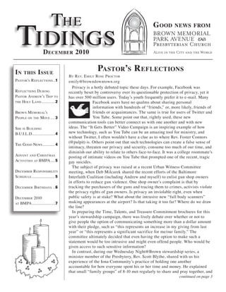The
 Tidings
                                                                                    G ooD       news from



                    D ecember 2010


in    this      i ssue                             Pastor’s r eflections
                                   By r ev. e Mily rose P rocTor
PasTor’s r eflecTions ..1          emily@browndowntown.org
                                     Privacy is a hotly debated topic these days. For example, Facebook was
r eflecTions during                recently beset by controversy over its questionable protection of privacy, yet it
PasTor a ndrew’s TriP To           has over 500 million users. Today’s youth frequently prefer it to e-mail. Many
The holy land............2                        Facebook users have no qualms about sharing personal
                                                  information with hundreds of “friends,” or, more likely, friends of
Brown M eMorial’s                                 friends or acquaintances. The same is true for users of Twitter and
P eoPle on The Move .... 3                        You Tube. Some point out that, rightly used, these new
                                   communication tools can better connect us with one another and with new
she is Building                    ideas. The “It Gets Better” Video Campaign is an inspiring example of how
B.u.i.l.d. ...................4    new technology, such as You Tube can be an amazing tool for ministry, and
                                   without Twitter, I often wouldn’t have a clue as to where Rev. Foster Connors
                                   (@pulpit) is. Others point out that such technologies can create a false sense of
The good news ........... 4
                                   intimacy, threaten our privacy and security, consume too much of our time, and
                                   diminish our ability to relate to others face-to-face. It was a college roommate’s
a dvenT and chrisTMas              posting of intimate videos on You Tube that prompted one of the recent, tragic
acTiviTies aT BMPa .... 5          gay suicides.
                                     The subject of privacy was raised at a recent Urban Witness Committee
deceMBer r esPonsiBiliTy           meeting, when Deb Milcarek shared the recent efforts of the Baltimore
schedule ..................... 5   Interfaith Coalition (including Andrew and myself) to enlist gun shop owners
                                   in efforts to reduce gun violence. One shop owner’s complaint is that by
d eceMBer BirThdays ..6            tracking the purchasers of the guns and tracing them to crimes, activists violate
                                   the privacy rights of gun owners. Is privacy an inviolable right, even when
d eceMBer 2010                     public safety is at stake? What about the intrusive new “full body scanners”
aT BMPa .....................7
                                   making appearances at the airport? Is that taking it too far? Where do we draw
                                   the line?
                                     In preparing the Time, Talents, and Treasure Commitment brochures for this
                                   year’s stewardship campaign, there was lively debate over whether or not to
                                   give people the option of communicating something more than a dollar amount
                                   with their pledge, such as “this represents an increase in my giving from last
                                   year” or “this represents a significant sacrifice for me/our family.” The
                                   committee ultimately decided that even having the option to make such a
                                   statement would be too intrusive and might even offend people. Who would be
                                   given access to such sensitive information?
                                     In contrast, during our Wednesday Night@Brown stewardship series, a
                                   minister member of the Presbytery, Rev. Scott Blythe, shared with us his
                                   experience of the Iona Community’s practice of holding one another
                                   accountable for how everyone spent his or her time and money. He explained
                                   that small “family groups” of 8-10 met regularly to share and pray together, and
                                                                                                    continued on page 3
 