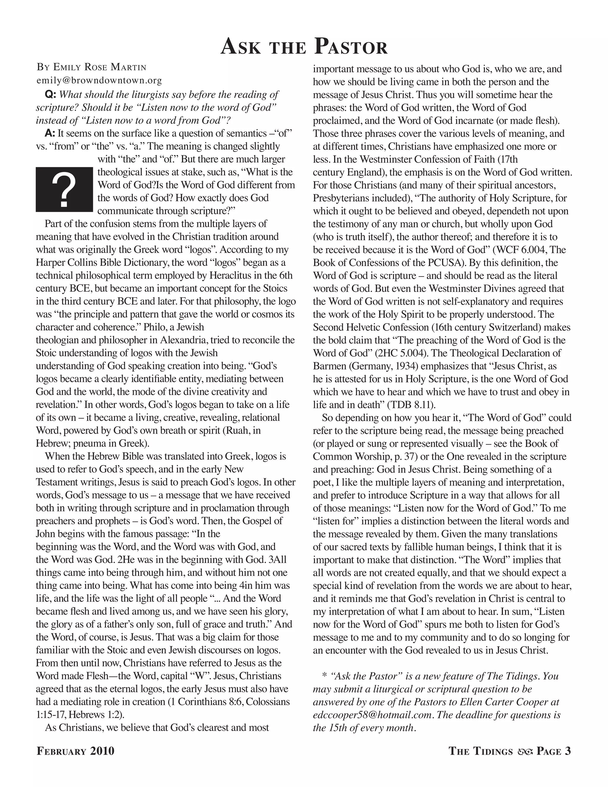 a sk         the       Pastor
BY e milY rose m arTin                                                important message to us about who God is, who we are, and
emily@browndowntown.org                                               how we should be living came in both the person and the
   Q: What should the liturgists say before the reading of            message of Jesus Christ. Thus you will sometime hear the
scripture? Should it be “Listen now to the word of God”               phrases: the Word of God written, the Word of God
instead of “Listen now to a word from God”?                           proclaimed, and the Word of God incarnate (or made flesh).
   A: It seems on the surface like a question of semantics –“of”      Those three phrases cover the various levels of meaning, and
vs. “from” or “the” vs. “a.” The meaning is changed slightly          at different times, Christians have emphasized one more or
                 with “the” and “of.” But there are much larger       less. In the Westminster Confession of Faith (17th



   ?
                 theological issues at stake, such as, “What is the   century England), the emphasis is on the Word of God written.
                 Word of God?Is the Word of God different from        For those Christians (and many of their spiritual ancestors,
                 the words of God? How exactly does God               Presbyterians included), “The authority of Holy Scripture, for
                 communicate through scripture?”                      which it ought to be believed and obeyed, dependeth not upon
   Part of the confusion stems from the multiple layers of            the testimony of any man or church, but wholly upon God
meaning that have evolved in the Christian tradition around           (who is truth itself), the author thereof; and therefore it is to
what was originally the Greek word “logos”. According to my           be received because it is the Word of God” (WCF 6.004, The
Harper Collins Bible Dictionary, the word “logos” began as a          Book of Confessions of the PCUSA). By this definition, the
technical philosophical term employed by Heraclitus in the 6th        Word of God is scripture – and should be read as the literal
century BCE, but became an important concept for the Stoics           words of God. But even the Westminster Divines agreed that
in the third century BCE and later. For that philosophy, the logo     the Word of God written is not self-explanatory and requires
was “the principle and pattern that gave the world or cosmos its      the work of the Holy Spirit to be properly understood. The
character and coherence.” Philo, a Jewish                             Second Helvetic Confession (16th century Switzerland) makes
theologian and philosopher in Alexandria, tried to reconcile the      the bold claim that “The preaching of the Word of God is the
Stoic understanding of logos with the Jewish                          Word of God” (2HC 5.004). The Theological Declaration of
understanding of God speaking creation into being. “God’s             Barmen (Germany, 1934) emphasizes that “Jesus Christ, as
logos became a clearly identifiable entity, mediating between         he is attested for us in Holy Scripture, is the one Word of God
God and the world, the mode of the divine creativity and              which we have to hear and which we have to trust and obey in
revelation.” In other words, God’s logos began to take on a life      life and in death” (TDB 8.11).
of its own – it became a living, creative, revealing, relational         So depending on how you hear it, “The Word of God” could
Word, powered by God’s own breath or spirit (Ruah, in                 refer to the scripture being read, the message being preached
Hebrew; pneuma in Greek).                                             (or played or sung or represented visually – see the Book of
   When the Hebrew Bible was translated into Greek, logos is          Common Worship, p. 37) or the One revealed in the scripture
used to refer to God’s speech, and in the early New                   and preaching: God in Jesus Christ. Being something of a
Testament writings, Jesus is said to preach God’s logos. In other     poet, I like the multiple layers of meaning and interpretation,
words, God’s message to us – a message that we have received          and prefer to introduce Scripture in a way that allows for all
both in writing through scripture and in proclamation through         of those meanings: “Listen now for the Word of God.” To me
preachers and prophets – is God’s word. Then, the Gospel of           “listen for” implies a distinction between the literal words and
John begins with the famous passage: “In the                          the message revealed by them. Given the many translations
beginning was the Word, and the Word was with God, and                of our sacred texts by fallible human beings, I think that it is
the Word was God. 2He was in the beginning with God. 3All             important to make that distinction. “The Word” implies that
things came into being through him, and without him not one           all words are not created equally, and that we should expect a
thing came into being. What has come into being 4in him was           special kind of revelation from the words we are about to hear,
life, and the life was the light of all people “... And the Word      and it reminds me that God’s revelation in Christ is central to
became flesh and lived among us, and we have seen his glory,          my interpretation of what I am about to hear. In sum, “Listen
the glory as of a father’s only son, full of grace and truth.” And    now for the Word of God” spurs me both to listen for God’s
the Word, of course, is Jesus. That was a big claim for those         message to me and to my community and to do so longing for
familiar with the Stoic and even Jewish discourses on logos.          an encounter with the God revealed to us in Jesus Christ.
From then until now, Christians have referred to Jesus as the
Word made Flesh—the Word, capital “W”. Jesus, Christians                * “Ask the Pastor” is a new feature of The Tidings. You
agreed that as the eternal logos, the early Jesus must also have      may submit a liturgical or scriptural question to be
had a mediating role in creation (1 Corinthians 8:6, Colossians       answered by one of the Pastors to Ellen Carter Cooper at
1:15-17, Hebrews 1:2).                                                edccooper58@hotmail.com. The deadline for questions is
   As Christians, we believe that God’s clearest and most             the 15th of every month.

f ebruary 2010                                                                                         t he t idinGs          PaGe 3
 